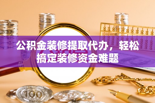 灵丘公积金装修提取代办，轻松搞定装修资金难题
