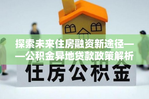 灵丘探索未来住房融资新途径——公积金异地贷款政策解析与实践