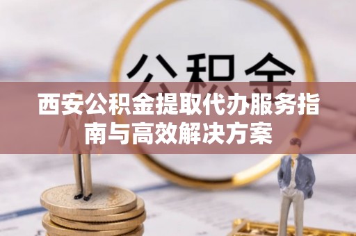 灵丘西安公积金提取代办服务指南与高效解决方案