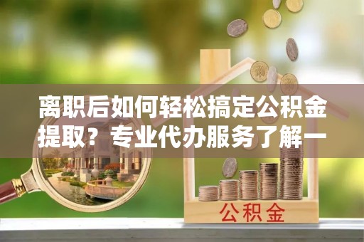 灵丘离职后如何轻松搞定公积金提取？专业代办服务了解一下