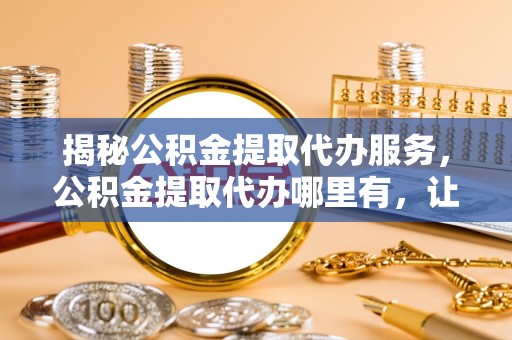 灵丘揭秘公积金提取代办服务，公积金提取代办哪里有，让你省时省心的解决方案