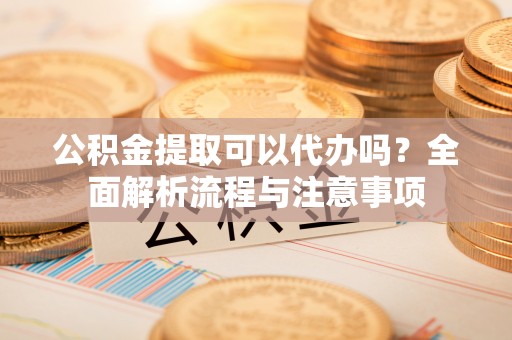 灵丘公积金提取可以代办吗？全面解析流程与注意事项