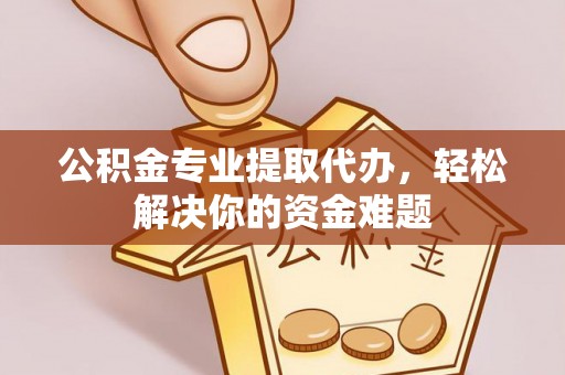灵丘公积金专业提取代办，轻松解决你的资金难题