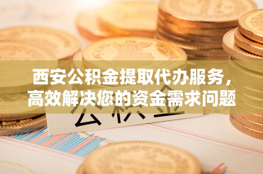 灵丘西安公积金提取代办服务，高效解决您的资金需求问题