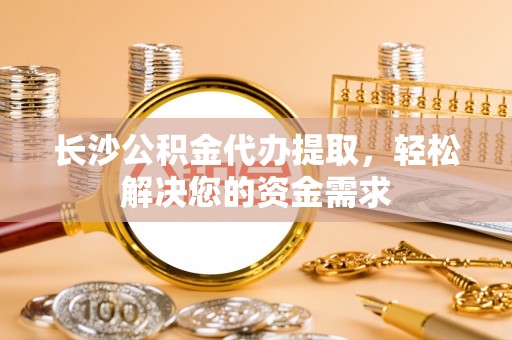 灵丘长沙公积金代办提取，轻松解决您的资金需求