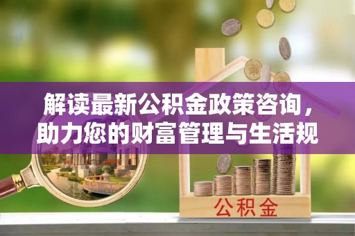 灵丘解读最新公积金政策咨询，助力您的财富管理与生活规划