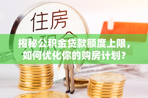 灵丘揭秘公积金贷款额度上限，如何优化你的购房计划？