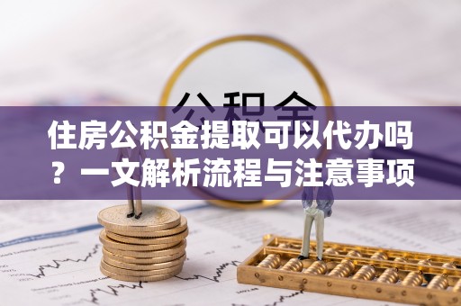灵丘住房公积金提取可以代办吗？一文解析流程与注意事项