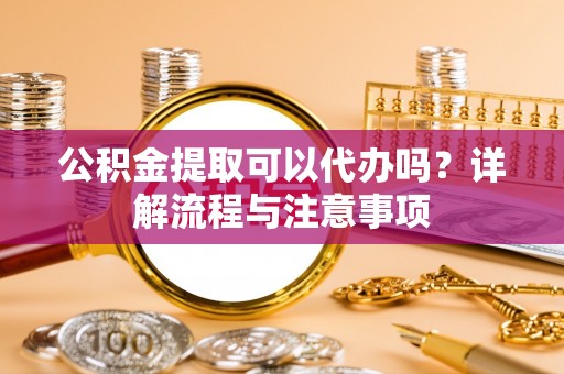 灵丘公积金提取可以代办吗？详解流程与注意事项