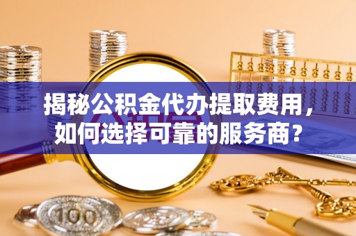 灵丘揭秘公积金代办提取费用，如何选择可靠的服务商？