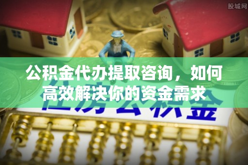 灵丘公积金代办提取咨询，如何高效解决你的资金需求