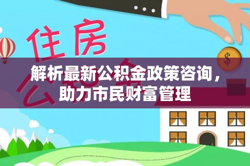灵丘解析最新公积金政策咨询，助力市民财富管理