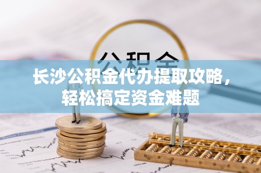 灵丘长沙公积金代办提取攻略，轻松搞定资金难题