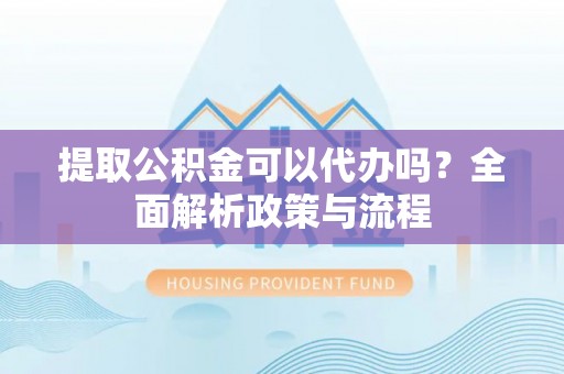 灵丘提取公积金可以代办吗？全面解析政策与流程