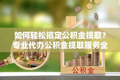 灵丘如何轻松搞定公积金提取？专业代办公积金提取服务全解析