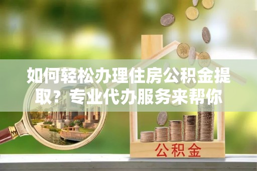 灵丘如何轻松办理住房公积金提取？专业代办服务来帮你