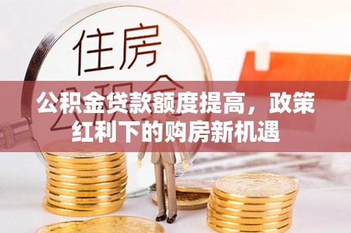 灵丘公积金贷款额度提高，政策红利下的购房新机遇