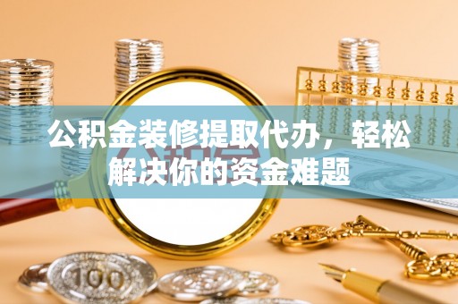 灵丘公积金装修提取代办，轻松解决你的资金难题