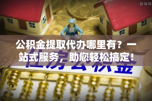 灵丘公积金提取代办哪里有？一站式服务，助您轻松搞定！