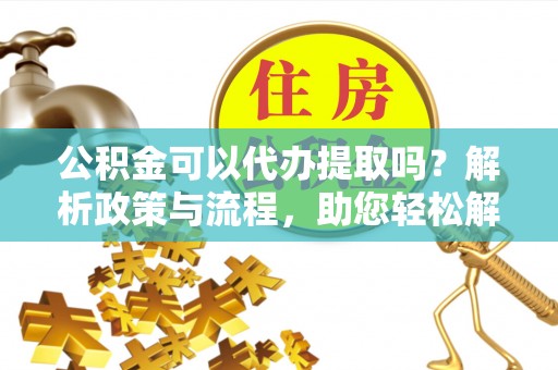 灵丘公积金可以代办提取吗？解析政策与流程，助您轻松解决疑问