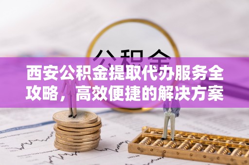 灵丘西安公积金提取代办服务全攻略，高效便捷的解决方案