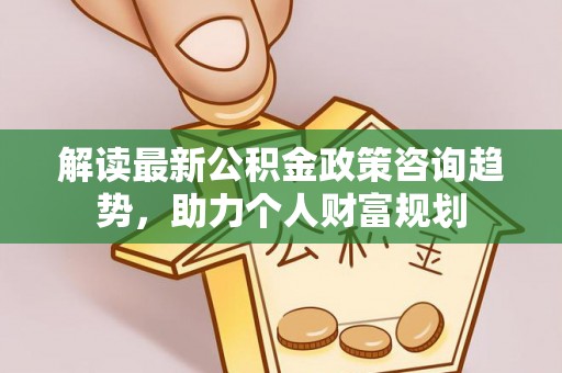 灵丘解读最新公积金政策咨询趋势，助力个人财富规划