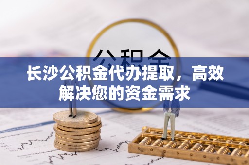 灵丘长沙公积金代办提取，高效解决您的资金需求