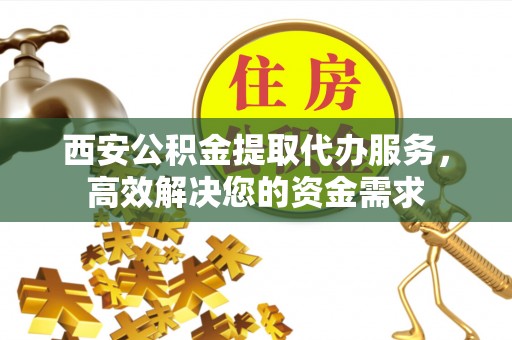 灵丘西安公积金提取代办服务，高效解决您的资金需求