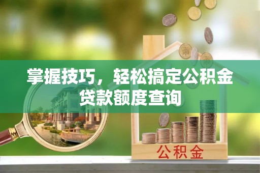灵丘掌握技巧，轻松搞定公积金贷款额度查询