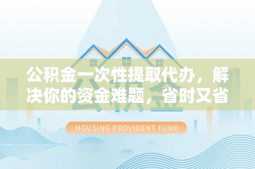 灵丘公积金一次性提取代办，解决你的资金难题，省时又省心