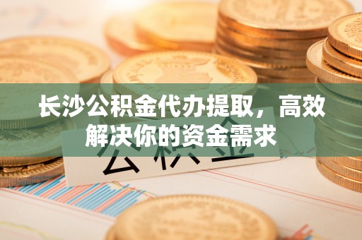 灵丘长沙公积金代办提取，高效解决你的资金需求