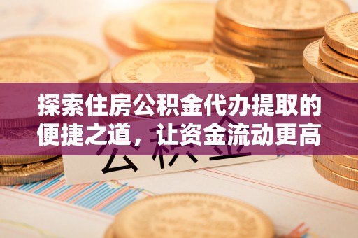 灵丘探索住房公积金代办提取的便捷之道，让资金流动更高效