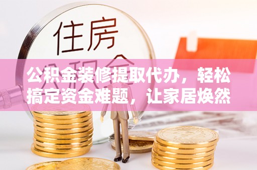 灵丘公积金装修提取代办，轻松搞定资金难题，让家居焕然一新