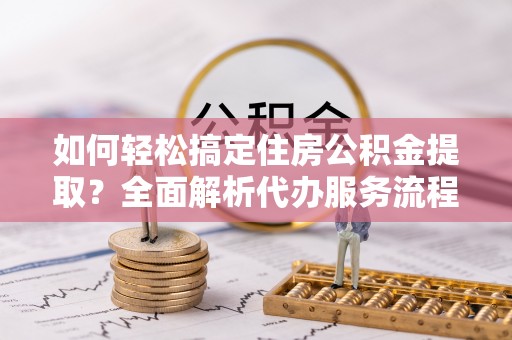 灵丘如何轻松搞定住房公积金提取？全面解析代办服务流程与优势