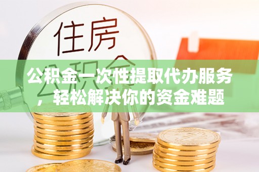 灵丘公积金一次性提取代办服务，轻松解决你的资金难题