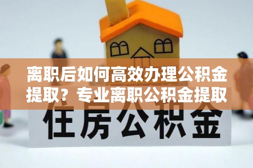 灵丘离职后如何高效办理公积金提取？专业离职公积金提取代办服务指南