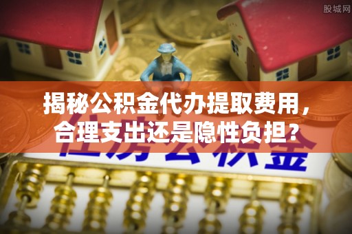 灵丘揭秘公积金代办提取费用，合理支出还是隐性负担？