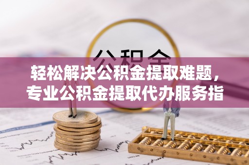 灵丘轻松解决公积金提取难题，专业公积金提取代办服务指南
