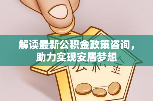 灵丘解读最新公积金政策咨询，助力实现安居梦想
