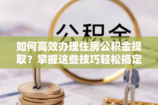 灵丘如何高效办理住房公积金提取？掌握这些技巧轻松搞定