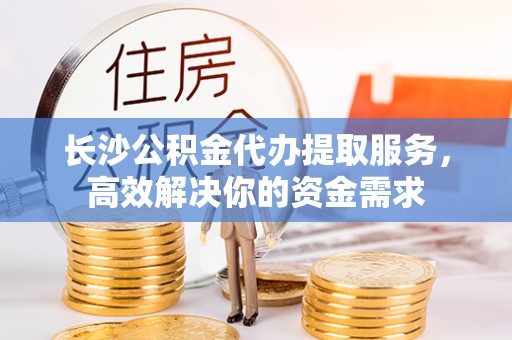 灵丘长沙公积金代办提取服务，高效解决你的资金需求