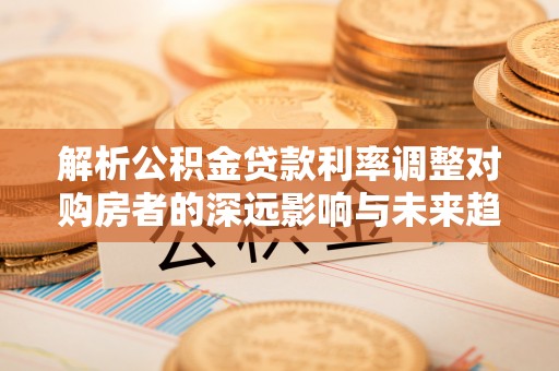 灵丘解析公积金贷款利率调整对购房者的深远影响与未来趋势