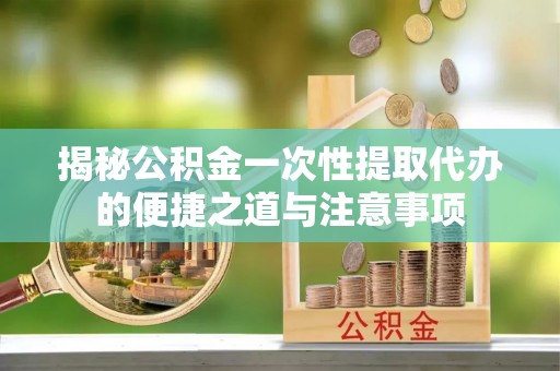 灵丘揭秘公积金一次性提取代办的便捷之道与注意事项