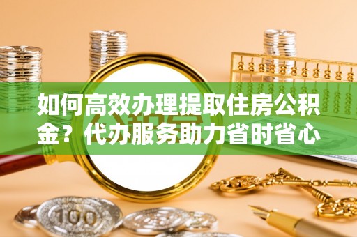 灵丘如何高效办理提取住房公积金？代办服务助力省时省心