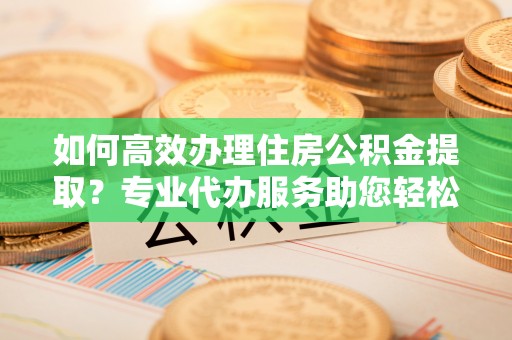 灵丘如何高效办理住房公积金提取？专业代办服务助您轻松解决难题