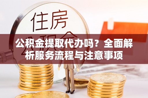 灵丘公积金提取代办吗？全面解析服务流程与注意事项