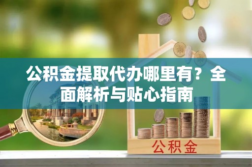 灵丘公积金提取代办哪里有？全面解析与贴心指南