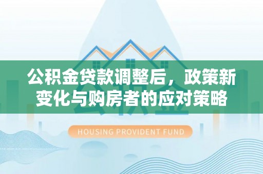 灵丘公积金贷款调整后，政策新变化与购房者的应对策略