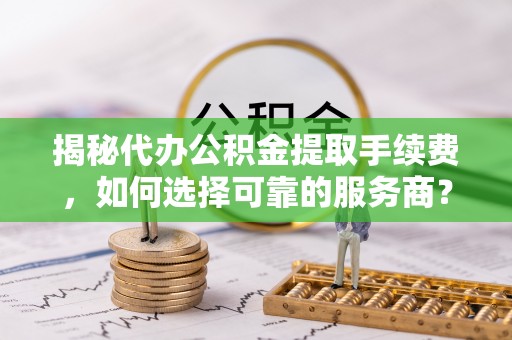灵丘揭秘代办公积金提取手续费，如何选择可靠的服务商？