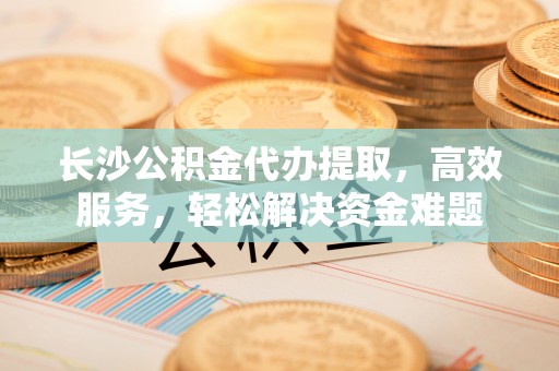 灵丘长沙公积金代办提取，高效服务，轻松解决资金难题